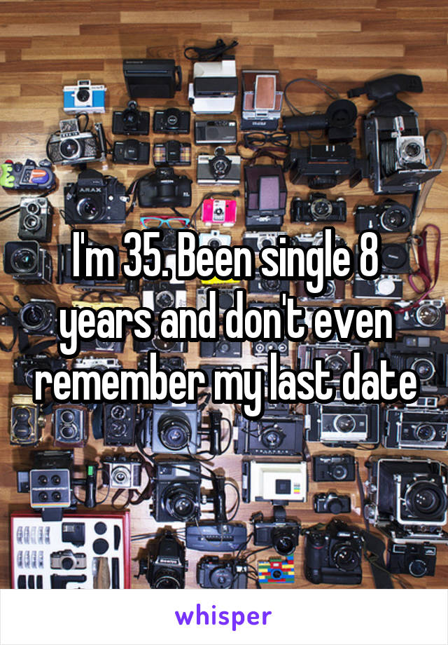I'm 35. Been single 8 years and don't even remember my last date