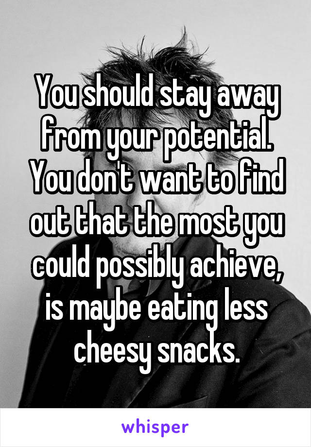 You should stay away from your potential. You don't want to find out that the most you could possibly achieve, is maybe eating less cheesy snacks.