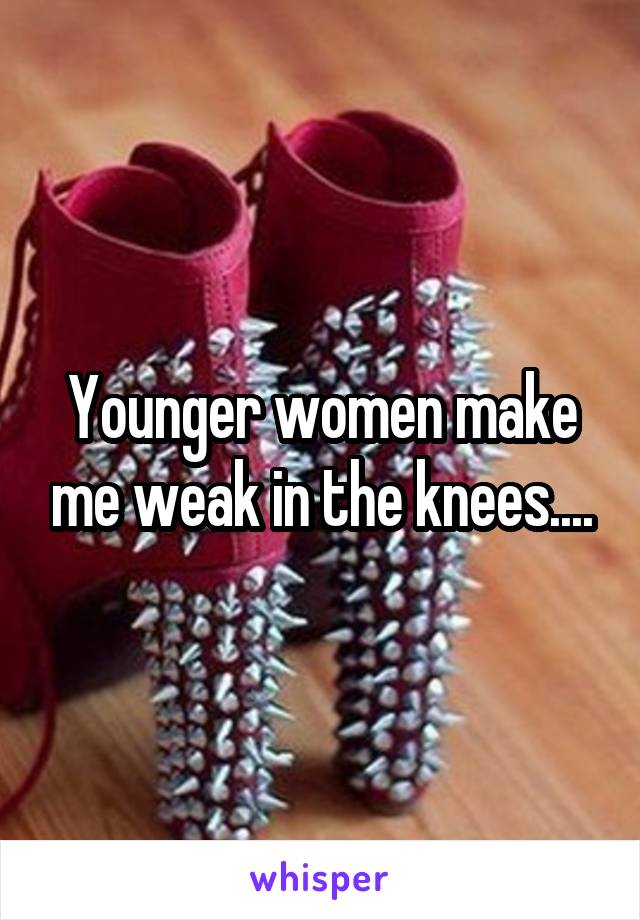 Younger women make me weak in the knees....