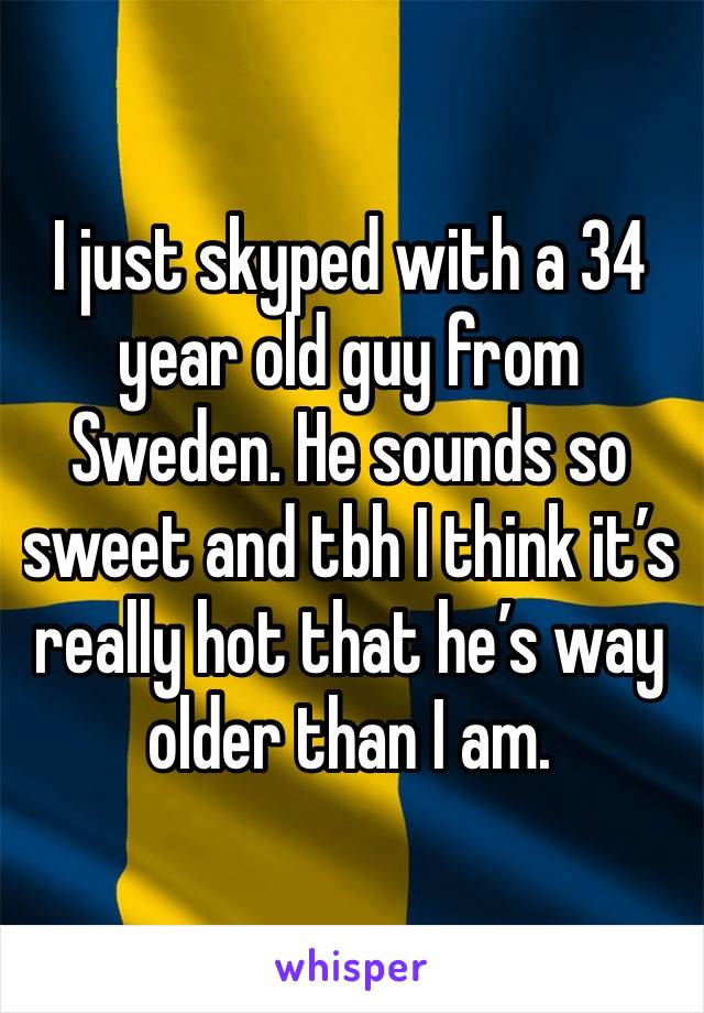 I just skyped with a 34 year old guy from Sweden. He sounds so sweet and tbh I think it’s really hot that he’s way older than I am. 