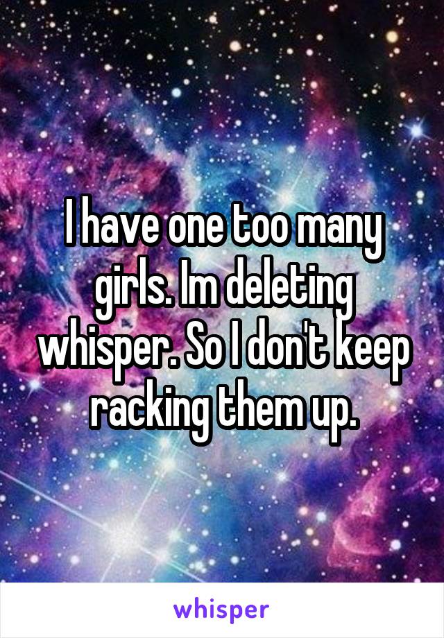 I have one too many girls. Im deleting whisper. So I don't keep racking them up.