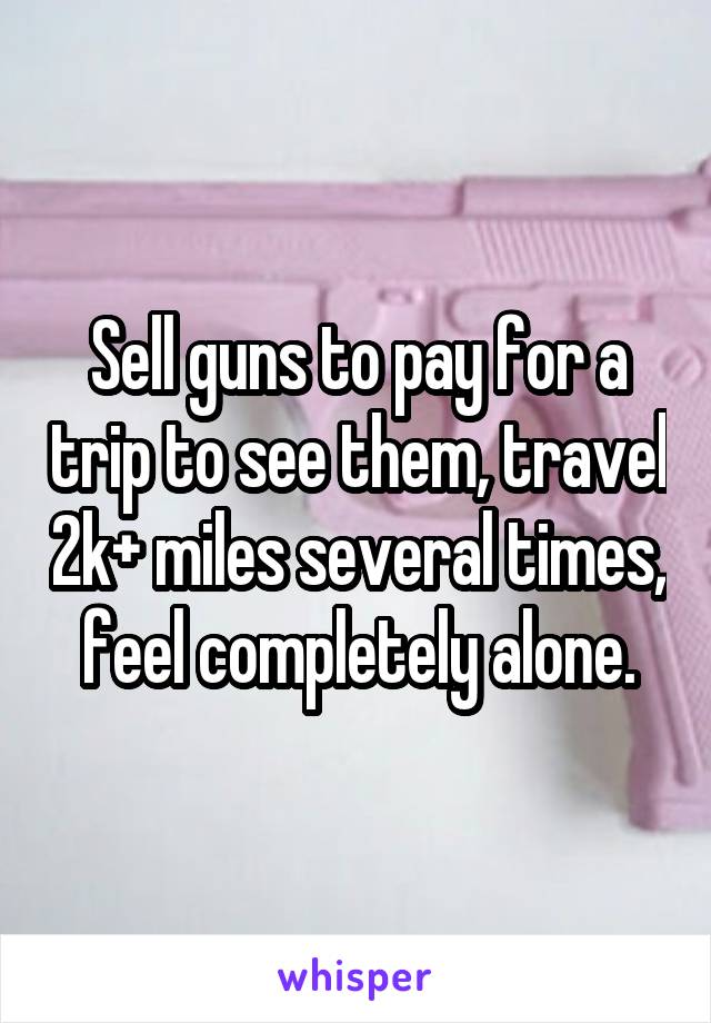 Sell guns to pay for a trip to see them, travel 2k+ miles several times, feel completely alone.