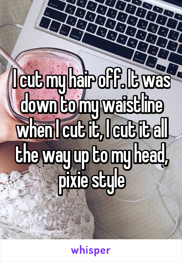 I cut my hair off. It was down to my waistline when I cut it, I cut it all the way up to my head, pixie style