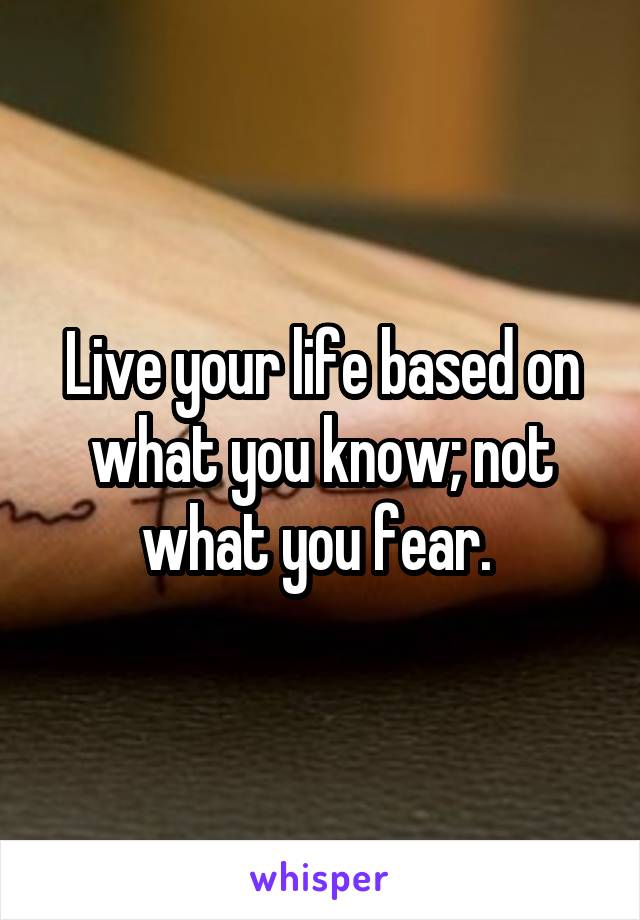 Live your life based on what you know; not what you fear. 