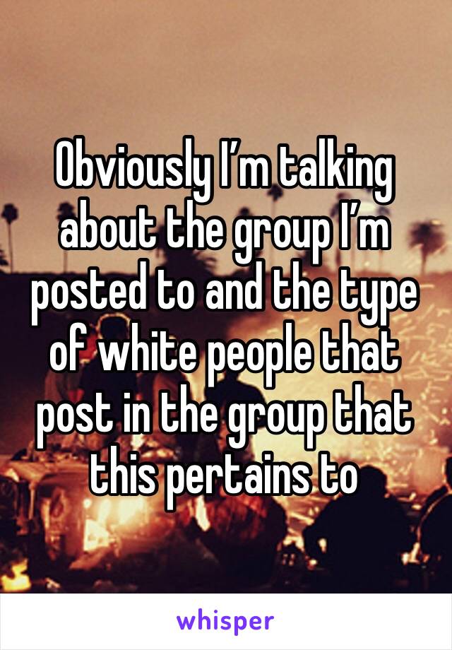 Obviously I’m talking about the group I’m posted to and the type of white people that post in the group that this pertains to