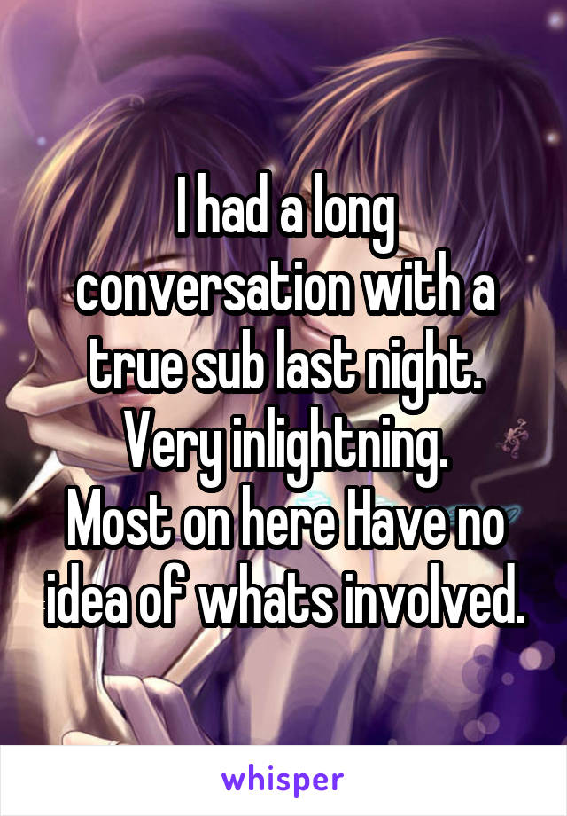 I had a long conversation with a true sub last night.
Very inlightning.
Most on here Have no idea of whats involved.