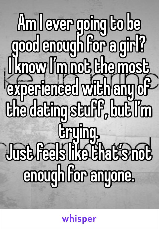 Am I ever going to be good enough for a girl? 
I know I’m not the most experienced with any of the dating stuff, but I’m trying. 
Just feels like that’s not enough for anyone. 