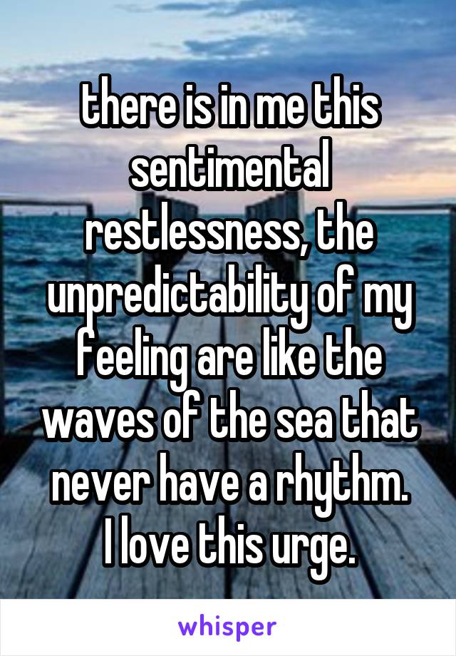 there is in me this sentimental restlessness, the unpredictability of my feeling are like the waves of the sea that never have a rhythm.
I love this urge.