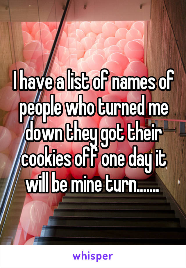 I have a list of names of people who turned me down they got their cookies off one day it will be mine turn....... 