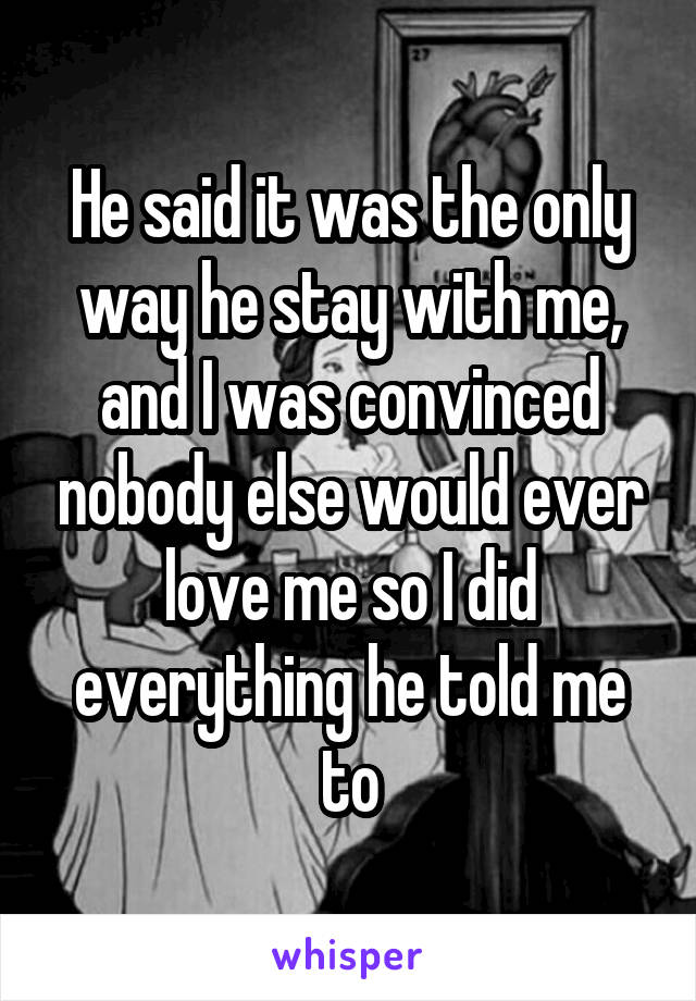 He said it was the only way he stay with me, and I was convinced nobody else would ever love me so I did everything he told me to