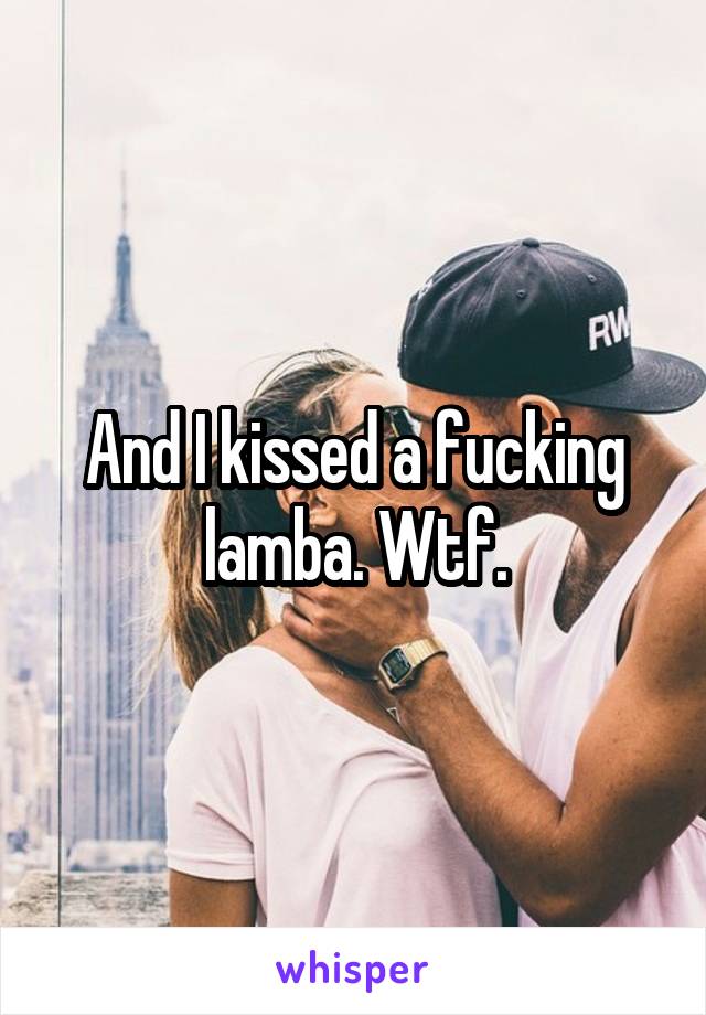 And I kissed a fucking lamba. Wtf.