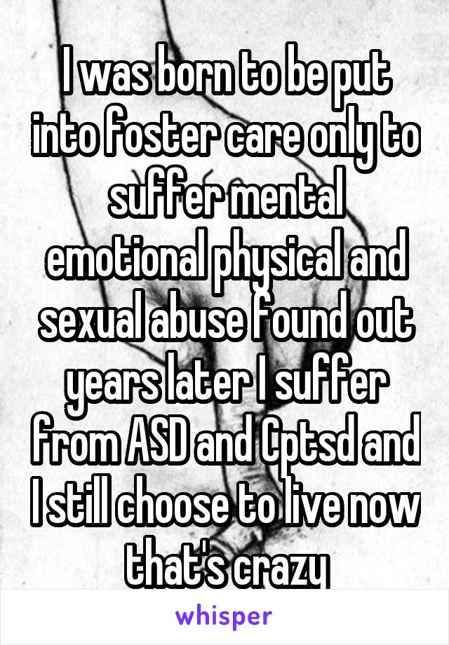 I was born to be put into foster care only to suffer mental emotional physical and sexual abuse found out years later I suffer from ASD and Cptsd and I still choose to live now that's crazy