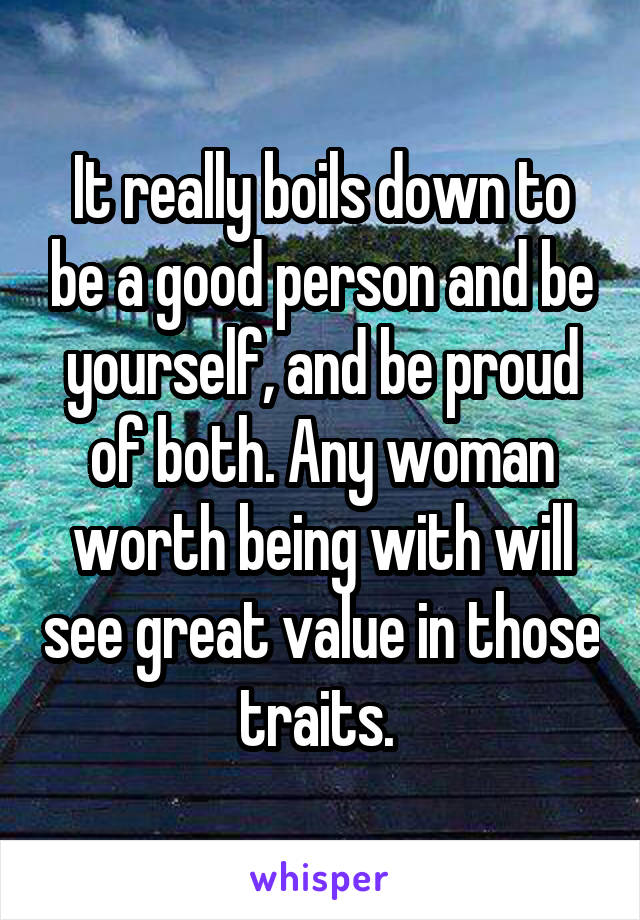 It really boils down to be a good person and be yourself, and be proud of both. Any woman worth being with will see great value in those traits. 