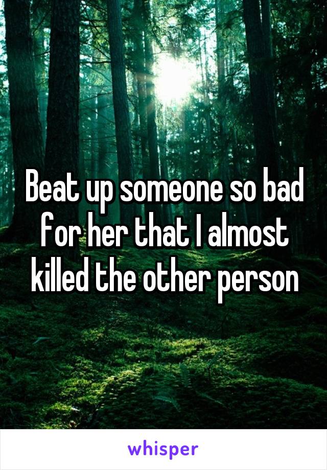 Beat up someone so bad for her that I almost killed the other person