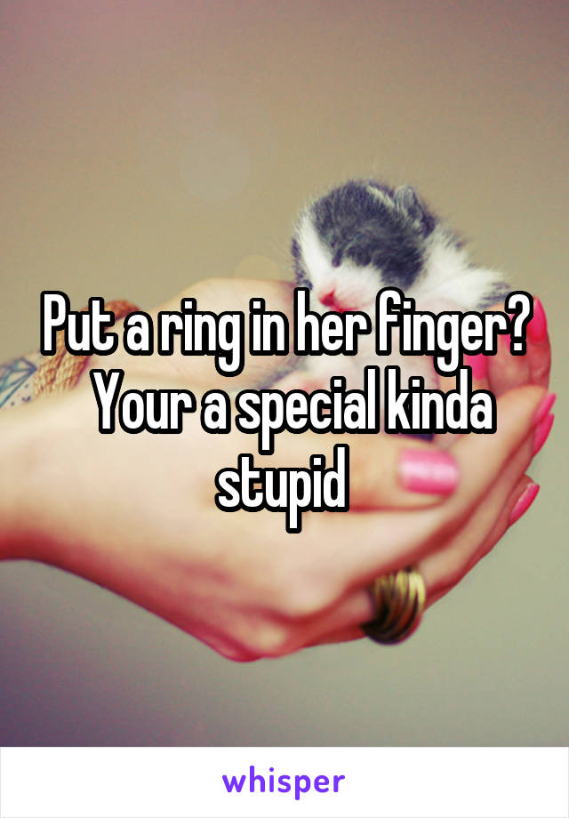 Put a ring in her finger?  Your a special kinda stupid 