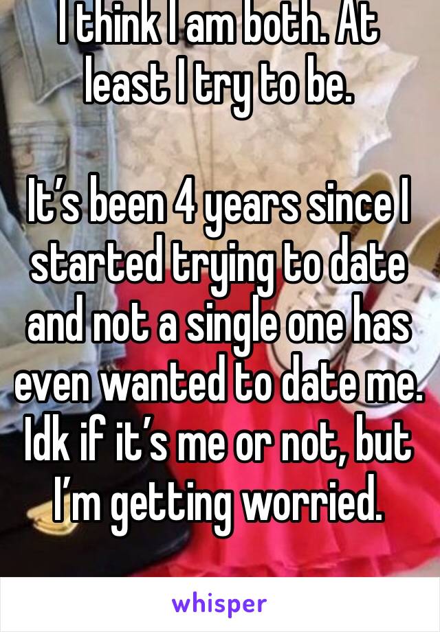 I think I am both. At least I try to be. 

It’s been 4 years since I started trying to date and not a single one has even wanted to date me. Idk if it’s me or not, but I’m getting worried. 