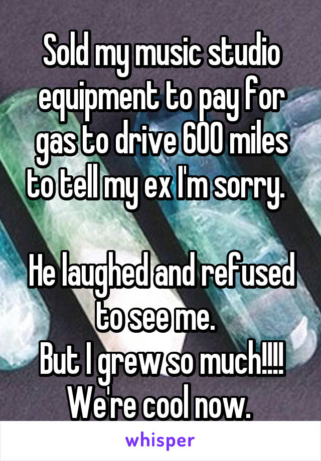 Sold my music studio equipment to pay for gas to drive 600 miles to tell my ex I'm sorry.  

He laughed and refused to see me.  
But I grew so much!!!! We're cool now. 