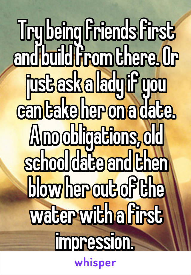 Try being friends first and build from there. Or just ask a lady if you can take her on a date. A no obligations, old school date and then blow her out of the water with a first impression. 