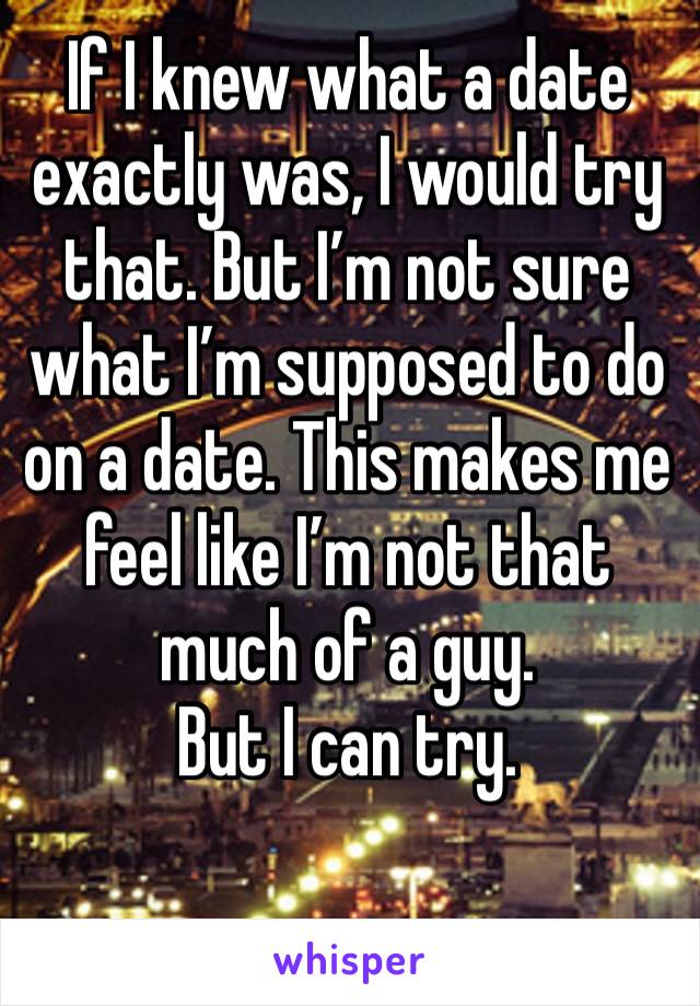 If I knew what a date exactly was, I would try that. But I’m not sure what I’m supposed to do on a date. This makes me feel like I’m not that much of a guy. 
But I can try. 