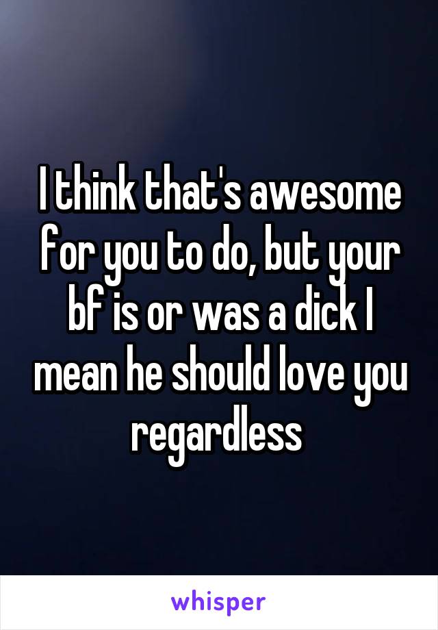 I think that's awesome for you to do, but your bf is or was a dick I mean he should love you regardless 