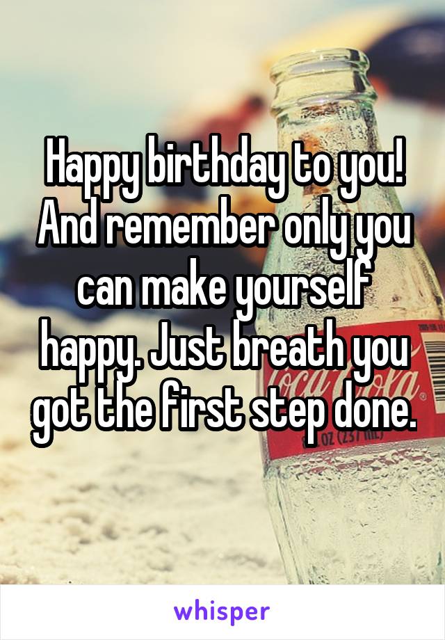 Happy birthday to you! And remember only you can make yourself happy. Just breath you got the first step done.
