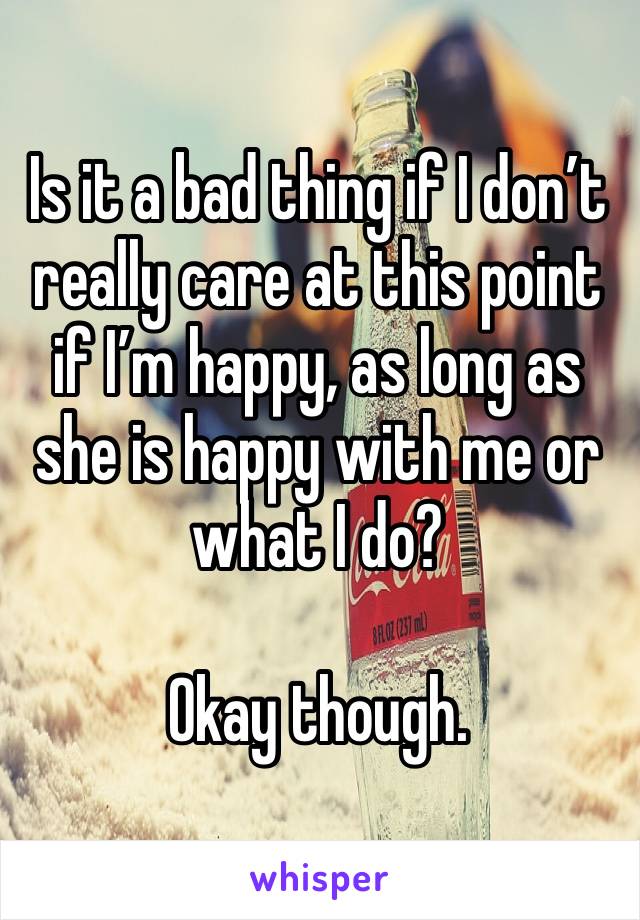 Is it a bad thing if I don’t really care at this point if I’m happy, as long as she is happy with me or what I do? 

Okay though. 