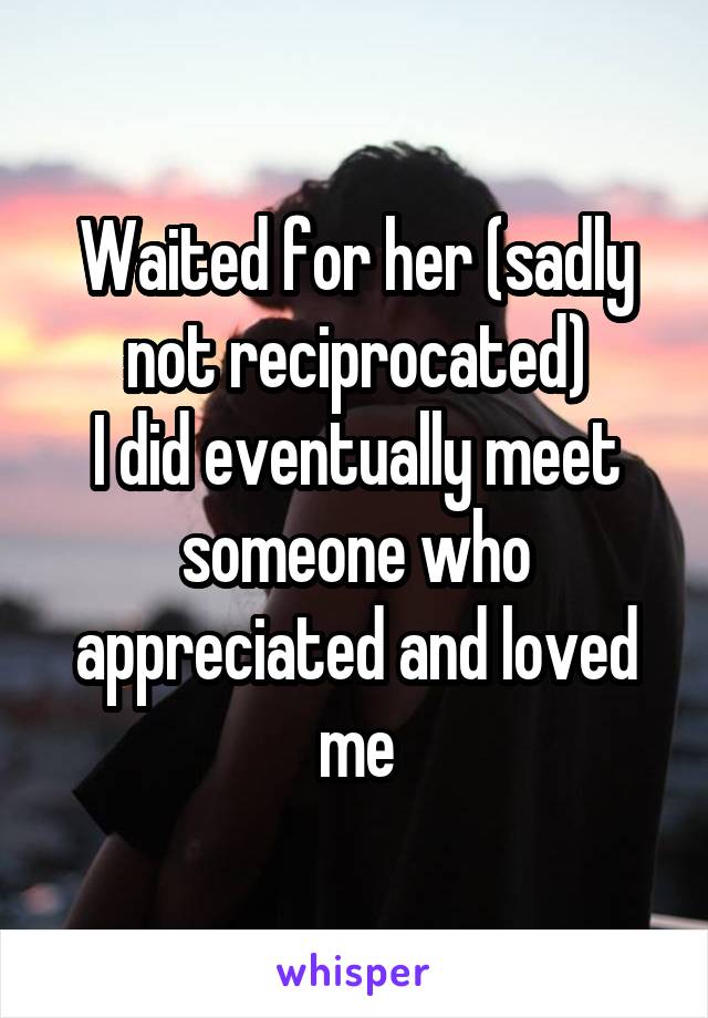 Waited for her (sadly not reciprocated)
I did eventually meet someone who appreciated and loved me