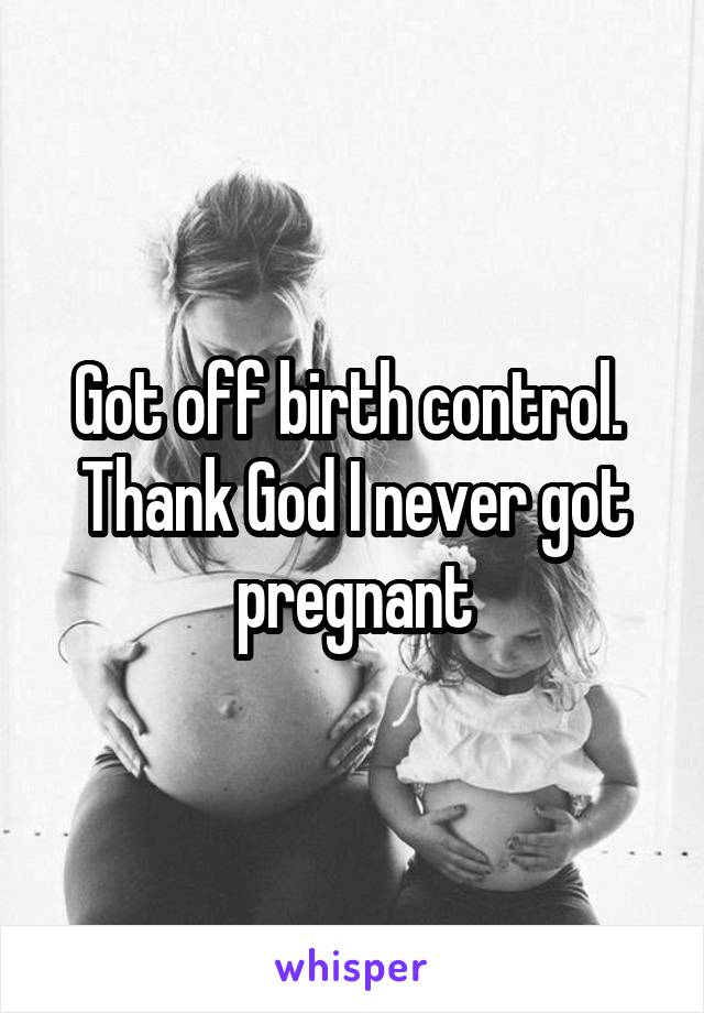 Got off birth control.  Thank God I never got pregnant