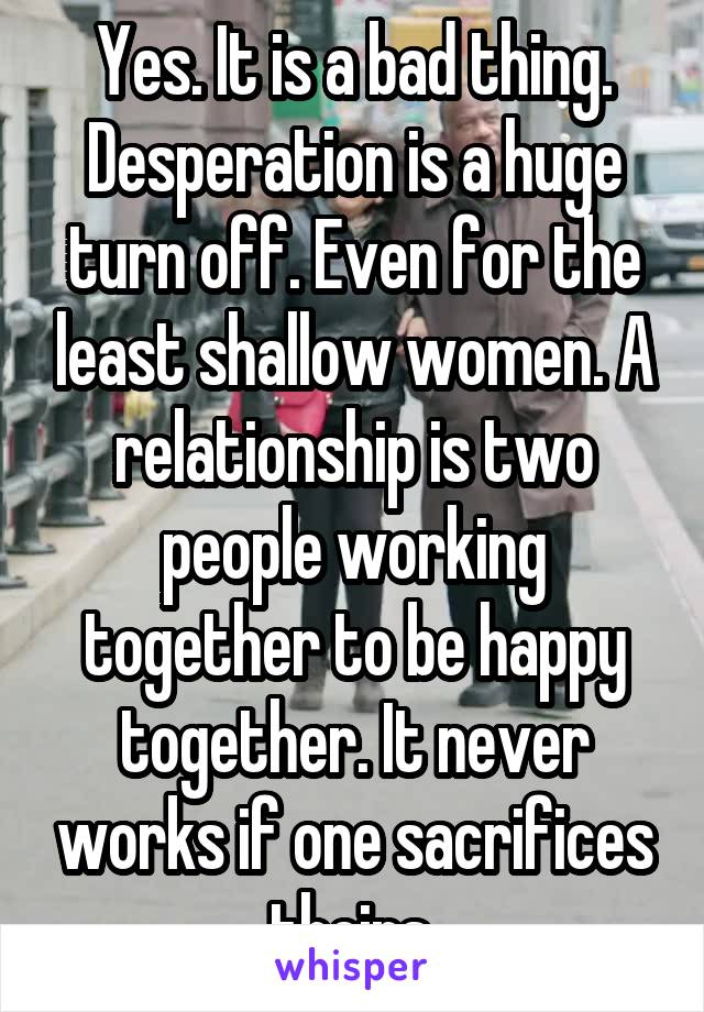 Yes. It is a bad thing. Desperation is a huge turn off. Even for the least shallow women. A relationship is two people working together to be happy together. It never works if one sacrifices theirs.