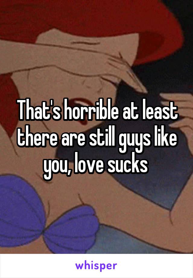 That's horrible at least there are still guys like you, love sucks 