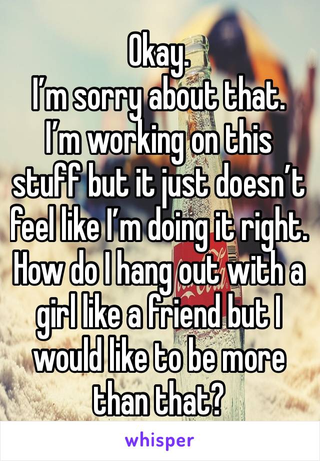 Okay. 
I’m sorry about that. 
I’m working on this stuff but it just doesn’t feel like I’m doing it right. 
How do I hang out with a girl like a friend but I would like to be more than that? 