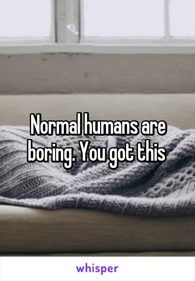 Normal humans are boring. You got this 