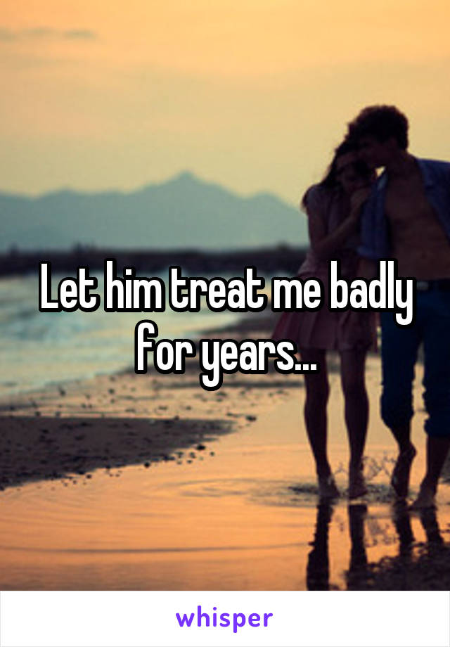 Let him treat me badly for years...