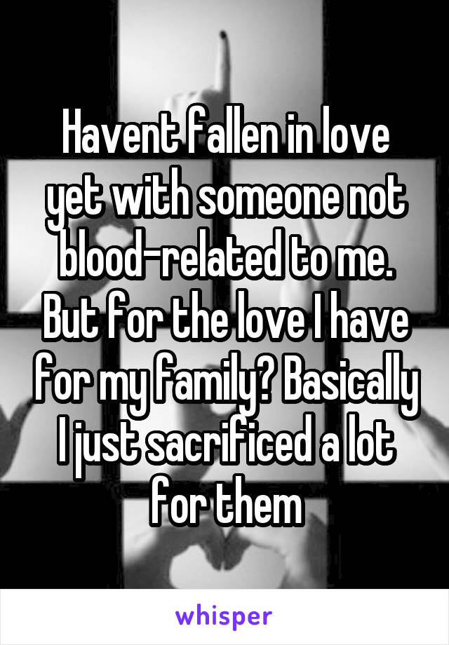 Havent fallen in love yet with someone not blood-related to me. But for the love I have for my family? Basically I just sacrificed a lot for them