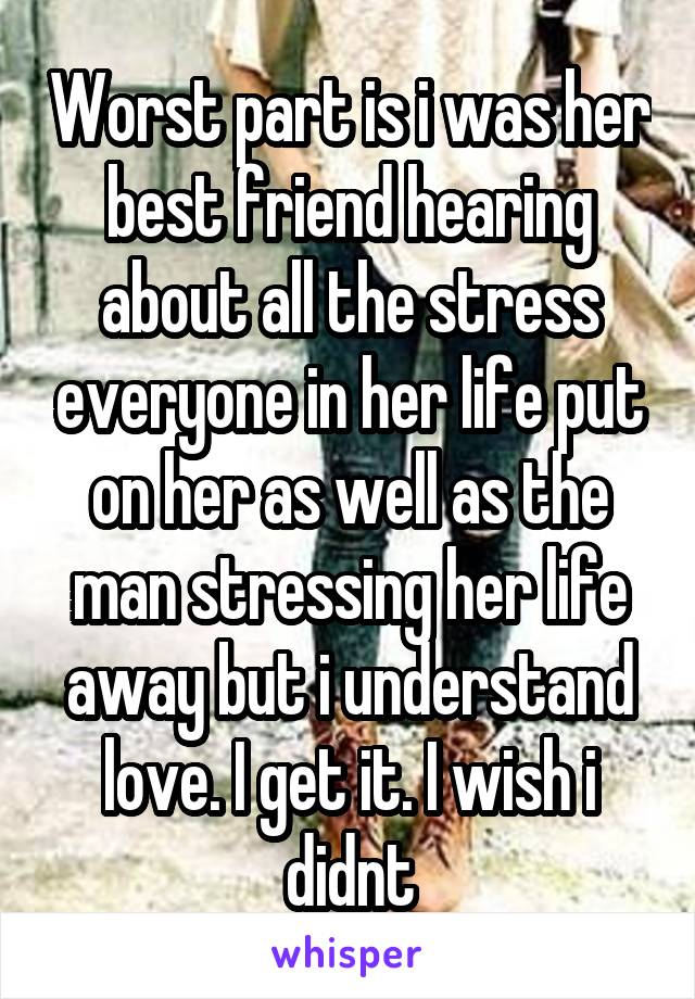 Worst part is i was her best friend hearing about all the stress everyone in her life put on her as well as the man stressing her life away but i understand love. I get it. I wish i didnt