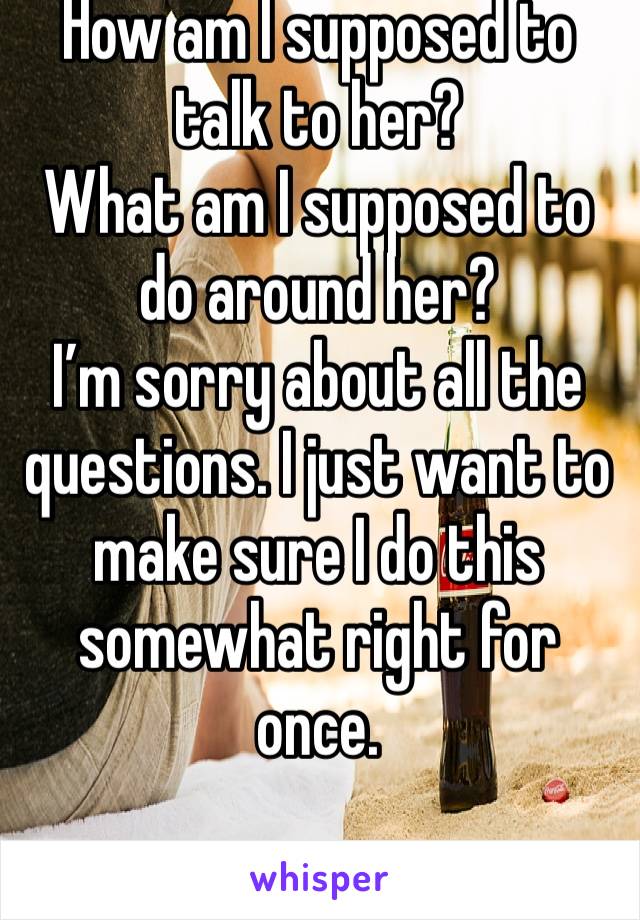 How am I supposed to talk to her? 
What am I supposed to do around her? 
I’m sorry about all the questions. I just want to make sure I do this somewhat right for once. 