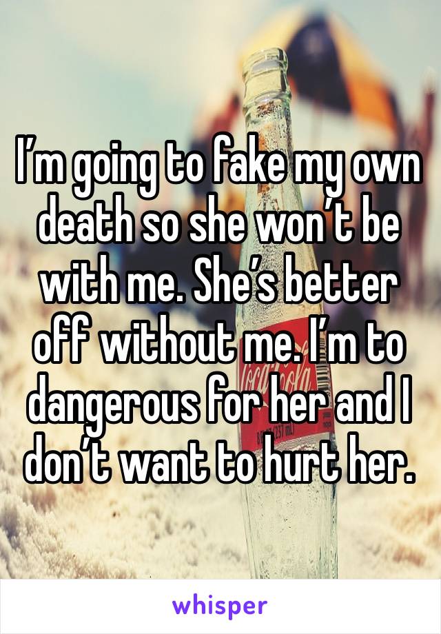 I’m going to fake my own death so she won’t be with me. She’s better off without me. I’m to dangerous for her and I don’t want to hurt her. 