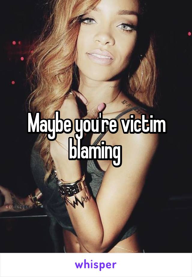 Maybe you're victim blaming 