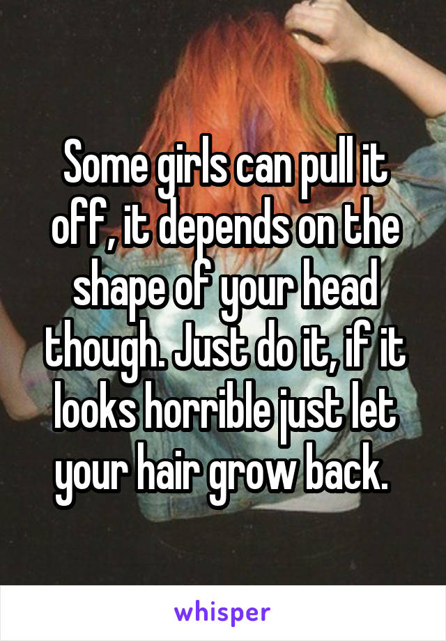 Some girls can pull it off, it depends on the shape of your head though. Just do it, if it looks horrible just let your hair grow back. 