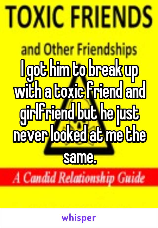 I got him to break up with a toxic friend and girlfriend but he just never looked at me the same.