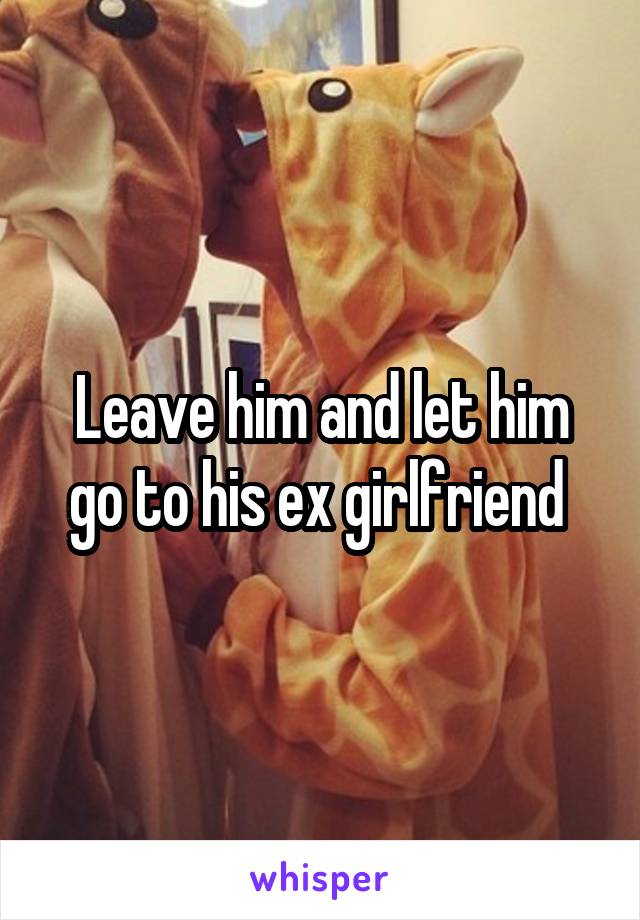 Leave him and let him go to his ex girlfriend 