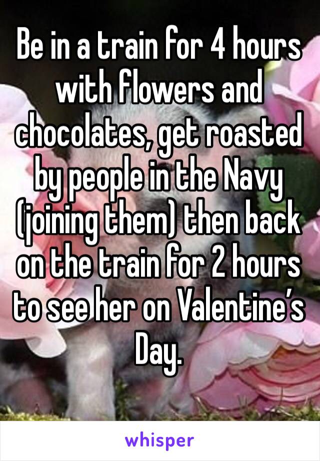 Be in a train for 4 hours with flowers and chocolates, get roasted by people in the Navy (joining them) then back on the train for 2 hours to see her on Valentine’s Day. 