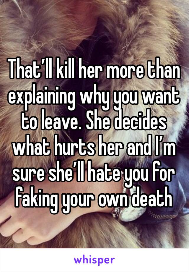 That’ll kill her more than explaining why you want to leave. She decides what hurts her and I’m sure she’ll hate you for faking your own death