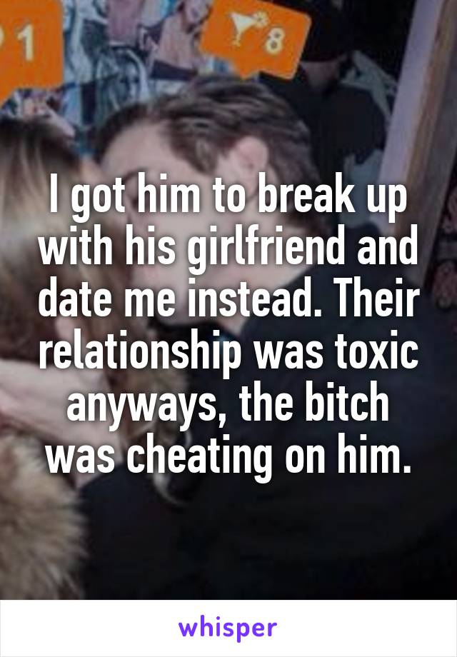 I got him to break up with his girlfriend and date me instead. Their relationship was toxic anyways, the bitch was cheating on him.