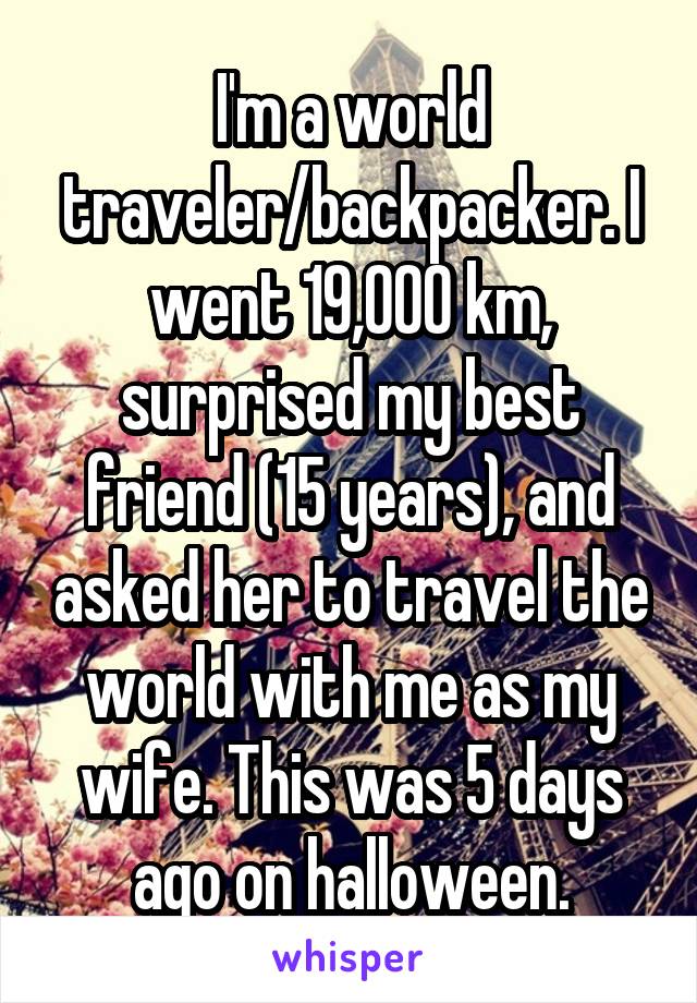 I'm a world traveler/backpacker. I went 19,000 km, surprised my best friend (15 years), and asked her to travel the world with me as my wife. This was 5 days ago on halloween.