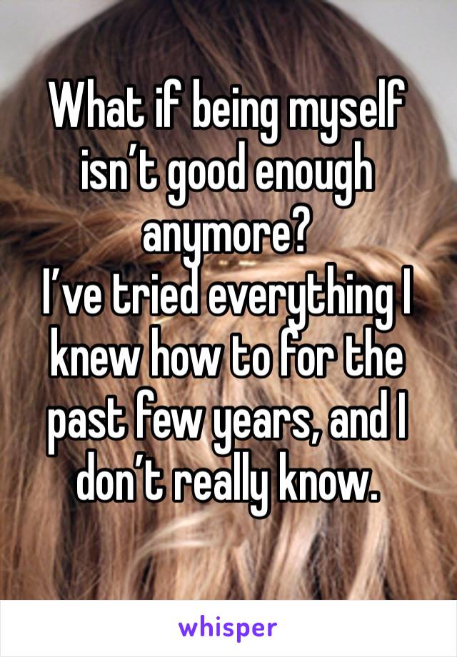 What if being myself isn’t good enough anymore? 
I’ve tried everything I knew how to for the past few years, and I don’t really know. 