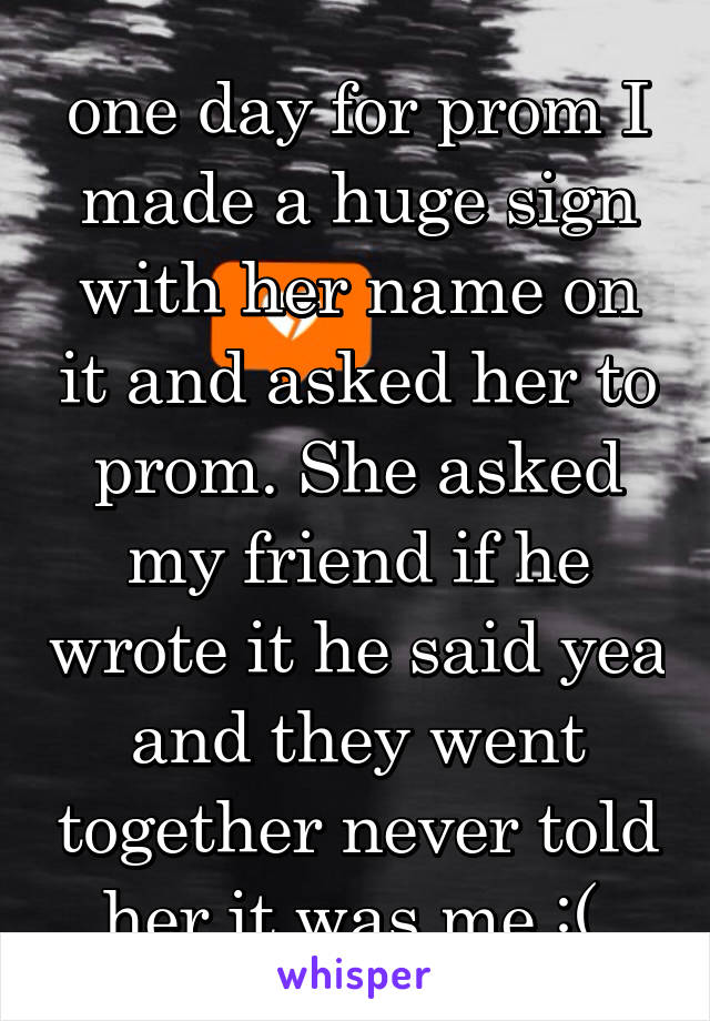 one day for prom I made a huge sign with her name on it and asked her to prom. She asked my friend if he wrote it he said yea and they went together never told her it was me :( 