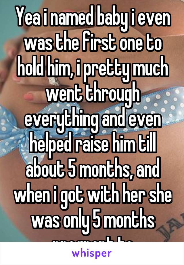 Yea i named baby i even was the first one to hold him, i pretty much went through everything and even helped raise him till about 5 months, and when i got with her she was only 5 months pregnant to