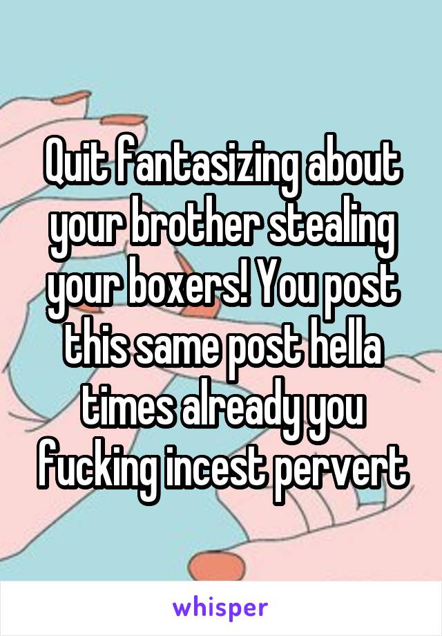 Quit fantasizing about your brother stealing your boxers! You post this same post hella times already you fucking incest pervert