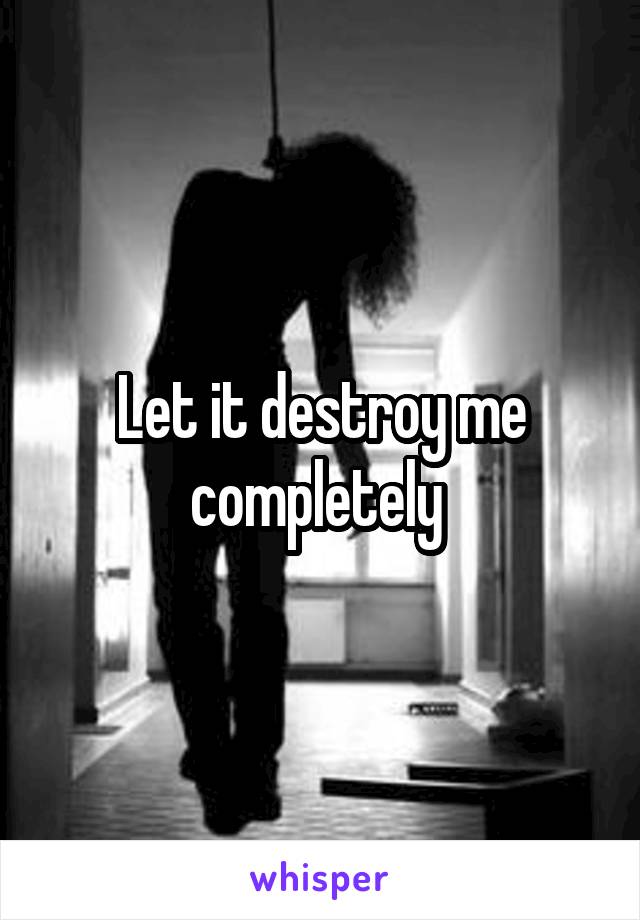 Let it destroy me completely 